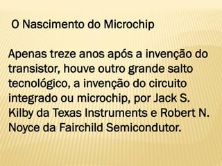 O Nascimento do Microchip
Apenas treze anos após a invenção do
transistor, houve outro grande salto
tecnológico, a invenção do circuito
integrado ou microchip, por Jack S.
Kilby da Texas Instruments e Robert N.
Noyce da Fairchild Semicondutor.
 