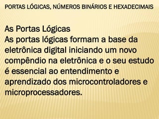 PORTAS LÓGICAS, NÚMEROS BINÁRIOS E HEXADECIMAIS
As Portas Lógicas
As portas lógicas formam a base da
eletrônica digital iniciando um novo
compêndio na eletrônica e o seu estudo
é essencial ao entendimento e
aprendizado dos microcontroladores e
microprocessadores.
 