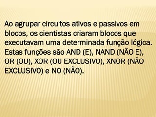 Ao agrupar circuitos ativos e passivos em
blocos, os cientistas criaram blocos que
executavam uma determinada função lógica.
Estas funções são AND (E), NAND (NÃO E),
OR (OU), XOR (OU EXCLUSIVO), XNOR (NÃO
EXCLUSIVO) e NO (NÃO).
 