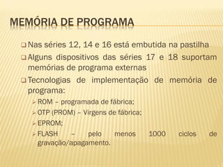 MEMÓRIA DE PROGRAMA
 Nas séries 12, 14 e 16 está embutida na pastilha
 Alguns dispositivos das séries 17 e 18 suportam
memórias de programa externas
 Tecnologias de implementação de memória de
programa:
 ROM – programada de fábrica;
 OTP (PROM) – Virgens de fábrica;
 EPROM;
 FLASH – pelo menos 1000 ciclos de
gravação/apagamento.
 