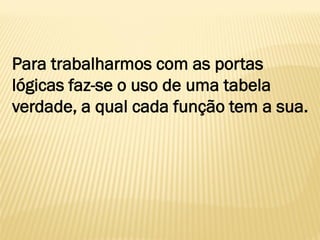 Para trabalharmos com as portas
lógicas faz-se o uso de uma tabela
verdade, a qual cada função tem a sua.
 