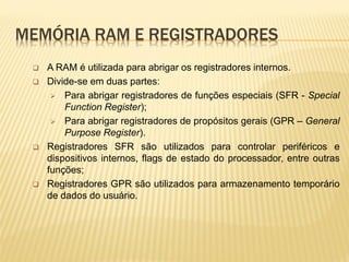 MEMÓRIA RAM E REGISTRADORES
 A RAM é utilizada para abrigar os registradores internos.
 Divide-se em duas partes:
 Para abrigar registradores de funções especiais (SFR - Special
Function Register);
 Para abrigar registradores de propósitos gerais (GPR – General
Purpose Register).
 Registradores SFR são utilizados para controlar periféricos e
dispositivos internos, flags de estado do processador, entre outras
funções;
 Registradores GPR são utilizados para armazenamento temporário
de dados do usuário.
 