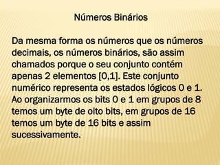 Números Binários
Da mesma forma os números que os números
decimais, os números binários, são assim
chamados porque o seu conjunto contém
apenas 2 elementos [0,1]. Este conjunto
numérico representa os estados lógicos 0 e 1.
Ao organizarmos os bits 0 e 1 em grupos de 8
temos um byte de oito bits, em grupos de 16
temos um byte de 16 bits e assim
sucessivamente.
 