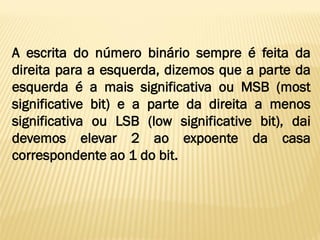 A escrita do número binário sempre é feita da
direita para a esquerda, dizemos que a parte da
esquerda é a mais significativa ou MSB (most
significative bit) e a parte da direita a menos
significativa ou LSB (low significative bit), dai
devemos elevar 2 ao expoente da casa
correspondente ao 1 do bit.
 