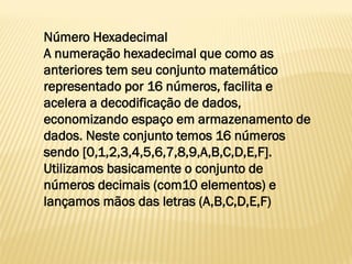 Número Hexadecimal
A numeração hexadecimal que como as
anteriores tem seu conjunto matemático
representado por 16 números, facilita e
acelera a decodificação de dados,
economizando espaço em armazenamento de
dados. Neste conjunto temos 16 números
sendo [0,1,2,3,4,5,6,7,8,9,A,B,C,D,E,F].
Utilizamos basicamente o conjunto de
números decimais (com10 elementos) e
lançamos mãos das letras (A,B,C,D,E,F)
 