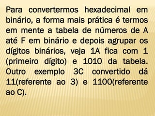 Para convertermos hexadecimal em
binário, a forma mais prática é termos
em mente a tabela de números de A
até F em binário e depois agrupar os
dígitos binários, veja 1A fica com 1
(primeiro dígito) e 1010 da tabela.
Outro exemplo 3C convertido dá
11(referente ao 3) e 1100(referente
ao C).
 