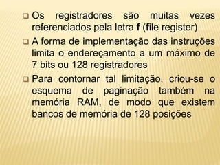  Os registradores são muitas vezes
referenciados pela letra f (file register)
 A forma de implementação das instruções
limita o endereçamento a um máximo de
7 bits ou 128 registradores
 Para contornar tal limitação, criou-se o
esquema de paginação também na
memória RAM, de modo que existem
bancos de memória de 128 posições
 