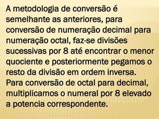 A metodologia de conversão é
semelhante as anteriores, para
conversão de numeração decimal para
numeração octal, faz-se divisões
sucessivas por 8 até encontrar o menor
quociente e posteriormente pegamos o
resto da divisão em ordem inversa.
Para conversão de octal para decimal,
multiplicamos o numeral por 8 elevado
a potencia correspondente.
 
