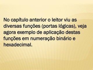 No capítulo anterior o leitor viu as
diversas funções (portas lógicas), veja
agora exemplo de aplicação destas
funções em numeração binário e
hexadecimal.
 