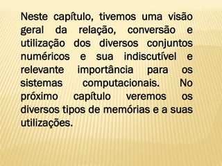 Neste capítulo, tivemos uma visão
geral da relação, conversão e
utilização dos diversos conjuntos
numéricos e sua indiscutível e
relevante importância para os
sistemas computacionais. No
próximo capítulo veremos os
diversos tipos de memórias e a suas
utilizações.
 