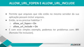 ALLOW_URL_FOPEN E ALLOW_URL_INCLUDE
● Permite que arquivos que não estão no mesmo servidor da sua
aplicação possam incluir arquivos.
● Então, se eu precisar habilitar ?
○ allow_url_fopen = On
○ allow_url_include = On
● E com esse simples exemplo, podemos ter problemas com: RFI
(Remote File Inclusion).
 