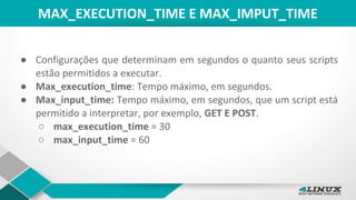 MAX_EXECUTION_TIME E MAX_IMPUT_TIME
● Configurações que determinam em segundos o quanto seus scripts
estão permitidos a executar.
● Max_execution_time: Tempo máximo, em segundos.
● Max_input_time: Tempo máximo, em segundos, que um script está
permitido a interpretar, por exemplo, GET E POST.
○ max_execution_time = 30
○ max_input_time = 60
 