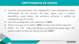 CRIPTOGRAFIA DE DADOS
● O ganho que possuímos com criptografia é que protegemos nossa
informação de um invasor. Ou seja, agora, para o invasor
decodificar esses dados, ele precisará conhecer o padrão de
criptografia que foi usado.
● Uma das criptografias mais famosas é o MD5.
● Porém será que só ao utilizar MD5 já estou com senhas seguras?
● Existe um site: https://hashkiller.co.uk/md5-decrypter.aspx ela
quebra todos os tipos de cálculo de hash MD5?
 