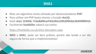 SHA1
● Mais um algoritmo muito utilizado por desenvolvedores PHP.
● Para utilizar em PHP basta chamar a função sha1().
● Hash sha1 123456: 7c4a8d09ca3762af61e59520943dc26494f8941b
● Facilmente hashkiller saberá sua senha:
https://hashkiller.co.uk/sha1-decrypter.aspx
● MD5 e SHA1, pode ser bem prático, porém não tende a ser tão
seguro da forma que o implementamos!
 