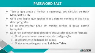PASSWORD SALT
● Técnica que ajuda a melhor a segurança dos cálculos de Hash
MD5, SHA1 e etc.
● Gera uma lógica que apenas o seu sistema conhece e que saiba
descriptografar.
● Só de implementar SALT em minhas senhas já posso dormir
tranquilo?
● Não! Pois o invasor pode descobrir através das seguintes formas:
○ O salt presente em um arquivo de configuração.
○ O salt presente no banco de dados.
○ O atacante pode gerar uma Rainbow Table.
 