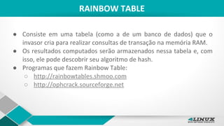 RAINBOW TABLE
● Consiste em uma tabela (como a de um banco de dados) que o
invasor cria para realizar consultas de transação na memória RAM.
● Os resultados computados serão armazenados nessa tabela e, com
isso, ele pode descobrir seu algoritmo de hash.
● Programas que fazem Rainbow Table:
○ http://rainbowtables.shmoo.com
○ http://ophcrack.sourceforge.net
 