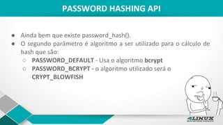 PASSWORD HASHING API
● Ainda bem que existe password_hash().
● O segundo parâmetro é algoritmo a ser utilizado para o cálculo de
hash que são:
○ PASSWORD_DEFAULT - Usa o algoritmo bcrypt
○ PASSWORD_BCRYPT - o algoritmo utilizado será o
CRYPT_BLOWFISH
 