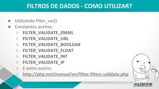FILTROS DE DADOS - COMO UTILIZAR?
● Utilizando filter_var()
● Constantes aceitas:
○ FILTER_VALIDATE_EMAIL
○ FILTER_VALIDATE_URL
○ FILTER_VALIDATE_BOOLEAN
○ FILTER_VALIDATE_FLOAT
○ FILTER_VALIDATE_INT
○ FILTER_VALIDATE_IP
○ E entre outros:
○ http://php.net/manual/en/filter.filters.validate.php
 