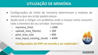 UTILIZAÇÃO DE MEMÓRIA
● Configurações de limite de memória determinam o máximo de
memória que seu script poderá alocar.
● Ajuda você a mitigar um problema onde o invasor tenta consumir
toda a memória do seu servidor. Exemplos:
○ memory_limit = 16M
○ upload_max_filesize = 2M
○ post_max_size = 8M
○ max_input_nesting_levels = 64M
Configurações do PHP um mundo a ser explorado !
 