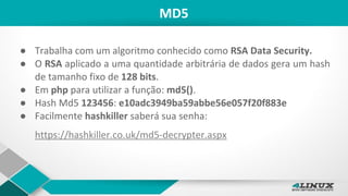 MD5
● Trabalha com um algoritmo conhecido como RSA Data Security.
● O RSA aplicado a uma quantidade arbitrária de dados gera um hash
de tamanho fixo de 128 bits.
● Em php para utilizar a função: md5().
● Hash Md5 123456: e10adc3949ba59abbe56e057f20f883e
● Facilmente hashkiller saberá sua senha:
https://hashkiller.co.uk/md5-decrypter.aspx
 