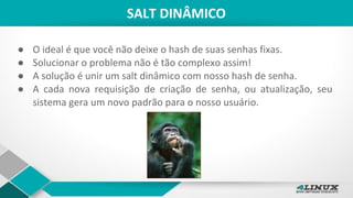 SALT DINÂMICO
● O ideal é que você não deixe o hash de suas senhas fixas.
● Solucionar o problema não é tão complexo assim!
● A solução é unir um salt dinâmico com nosso hash de senha.
● A cada nova requisição de criação de senha, ou atualização, seu
sistema gera um novo padrão para o nosso usuário.
 