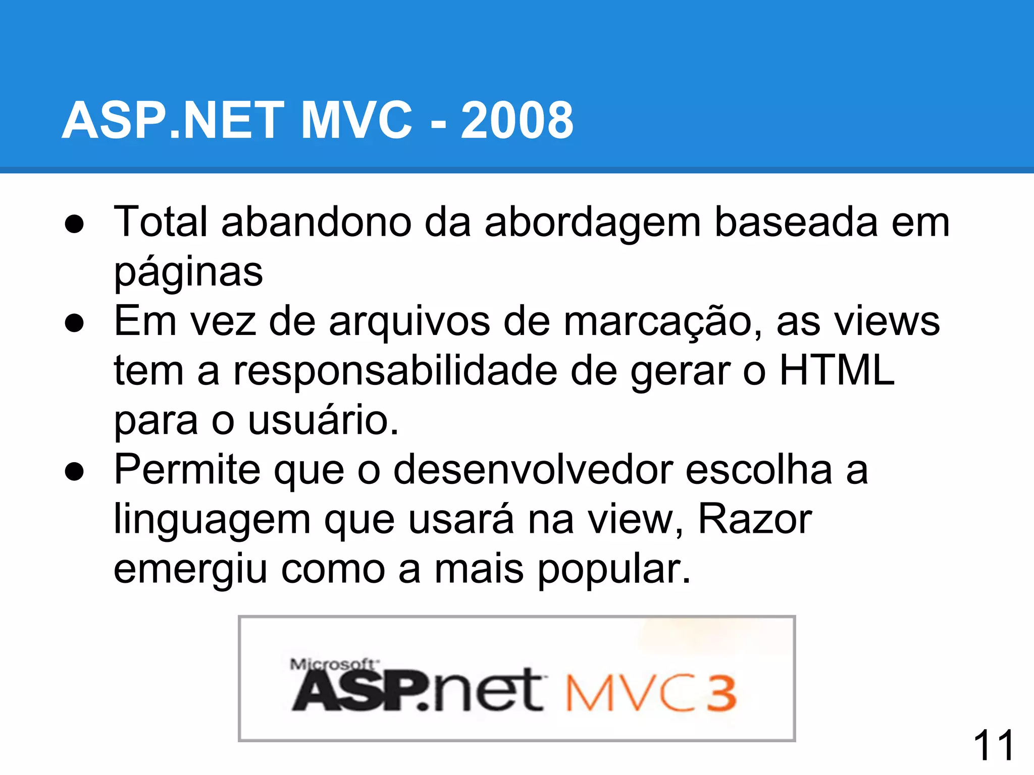 ASP.NET MVC - 2008
● Total abandono da abordagem baseada em
páginas
● Em vez de arquivos de marcação, as views
tem a responsabilidade de gerar o HTML
para o usuário.
● Permite que o desenvolvedor escolha a
linguagem que usará na view, Razor
emergiu como a mais popular.
11
 