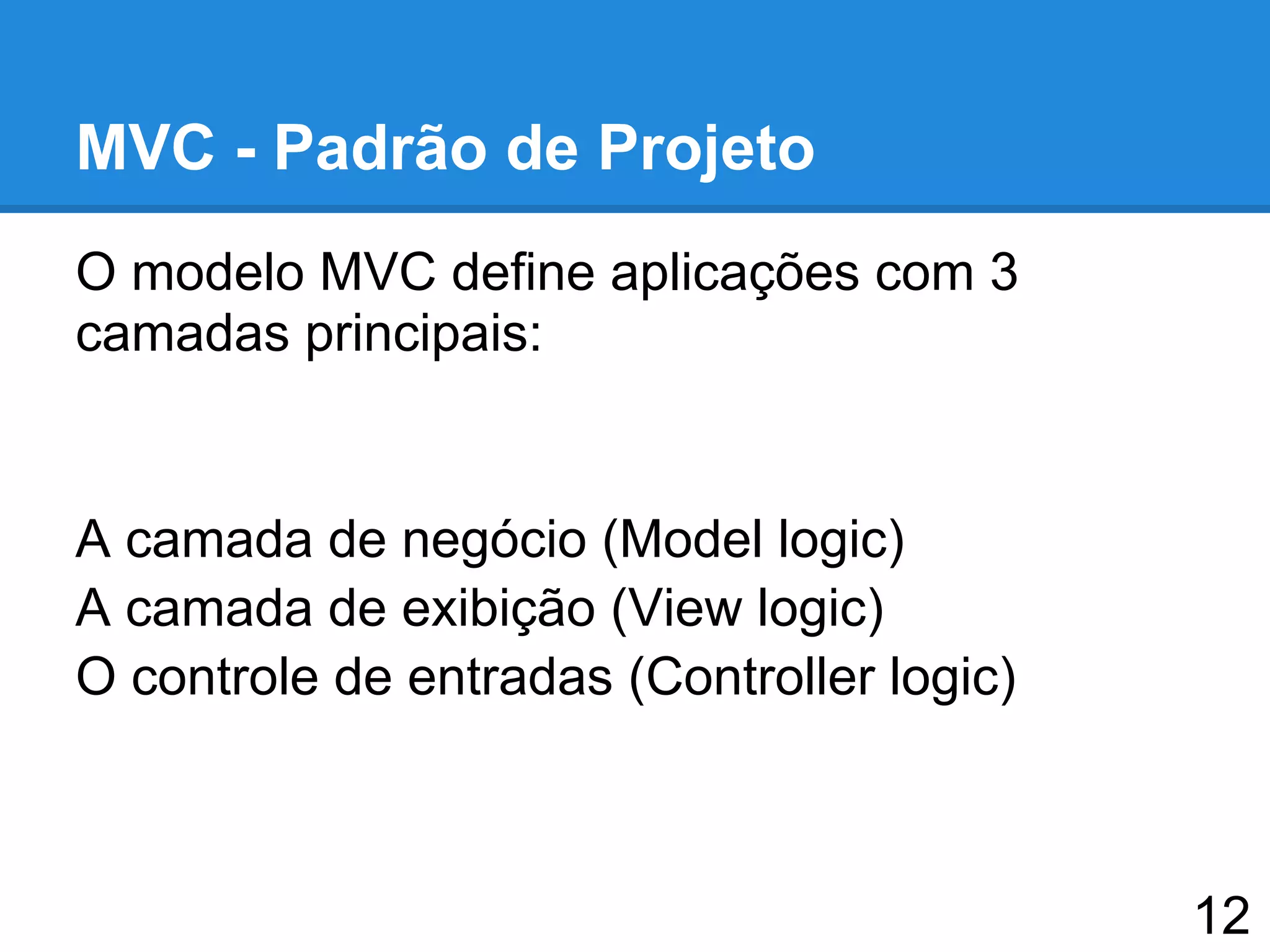 MVC - Padrão de Projeto
O modelo MVC define aplicações com 3
camadas principais:
A camada de negócio (Model logic)
A camada de exibição (View logic)
O controle de entradas (Controller logic)
12
 