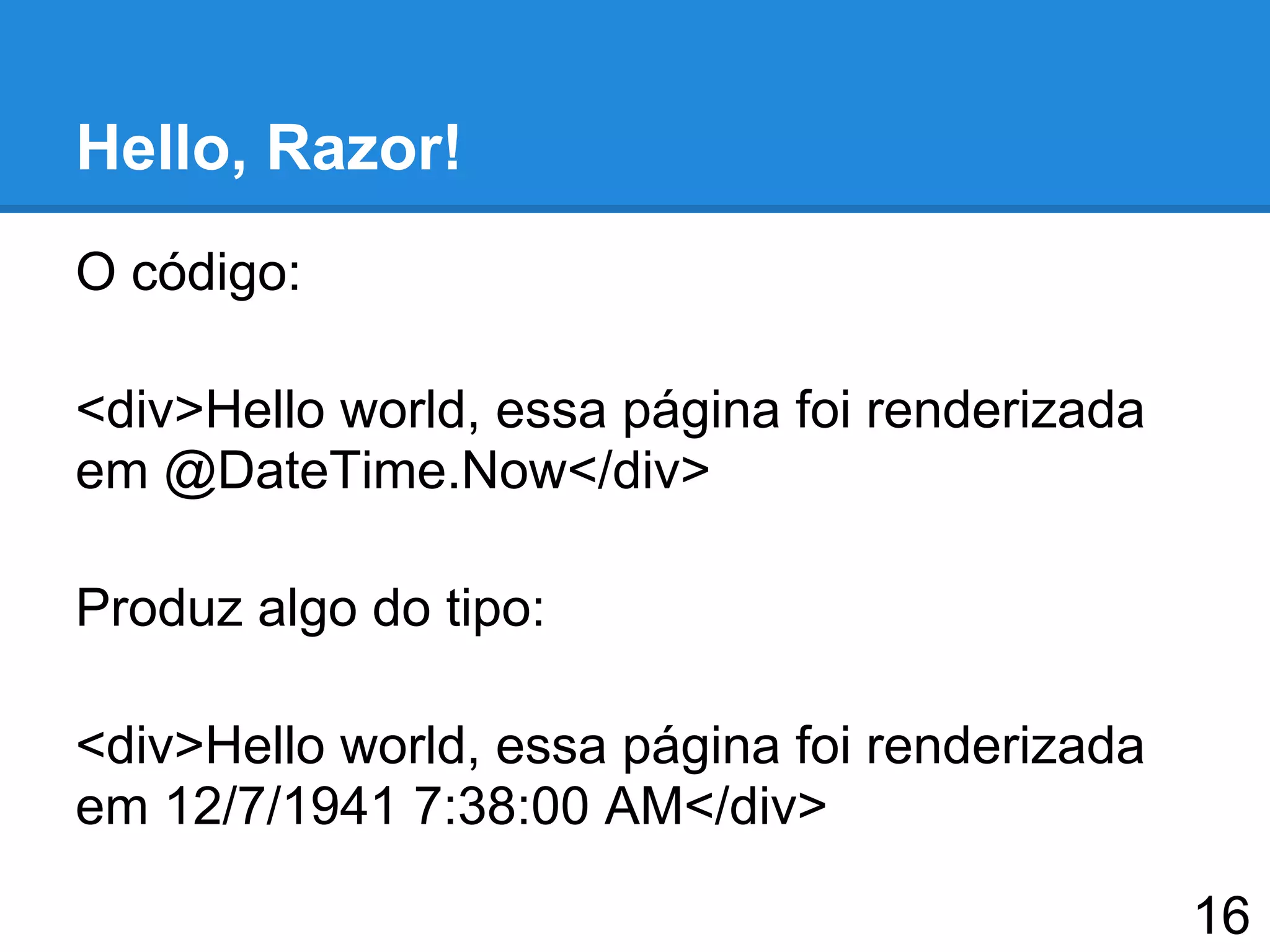 Hello, Razor!
O código:
<div>Hello world, essa página foi renderizada
em @DateTime.Now</div>
Produz algo do tipo:
<div>Hello world, essa página foi renderizada
em 12/7/1941 7:38:00 AM</div>
16
 