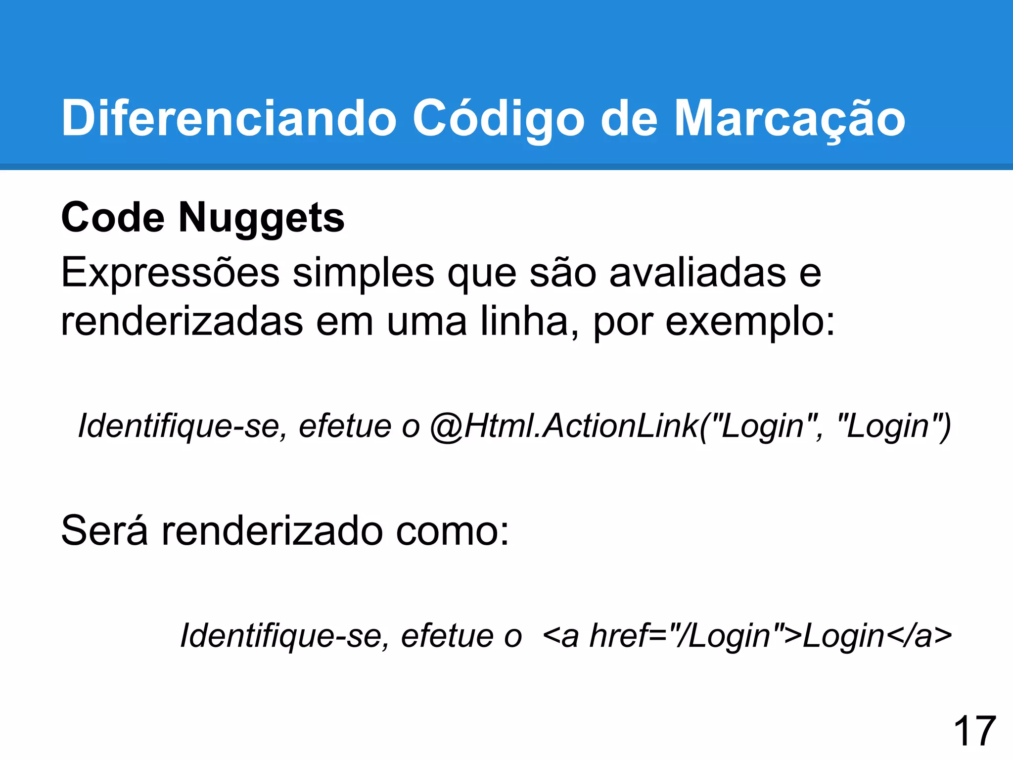 Diferenciando Código de Marcação
Code Nuggets
Expressões simples que são avaliadas e
renderizadas em uma linha, por exemplo:
Identifique-se, efetue o @Html.ActionLink("Login", "Login")
Será renderizado como:
Identifique-se, efetue o <a href="/Login">Login</a>
17
 