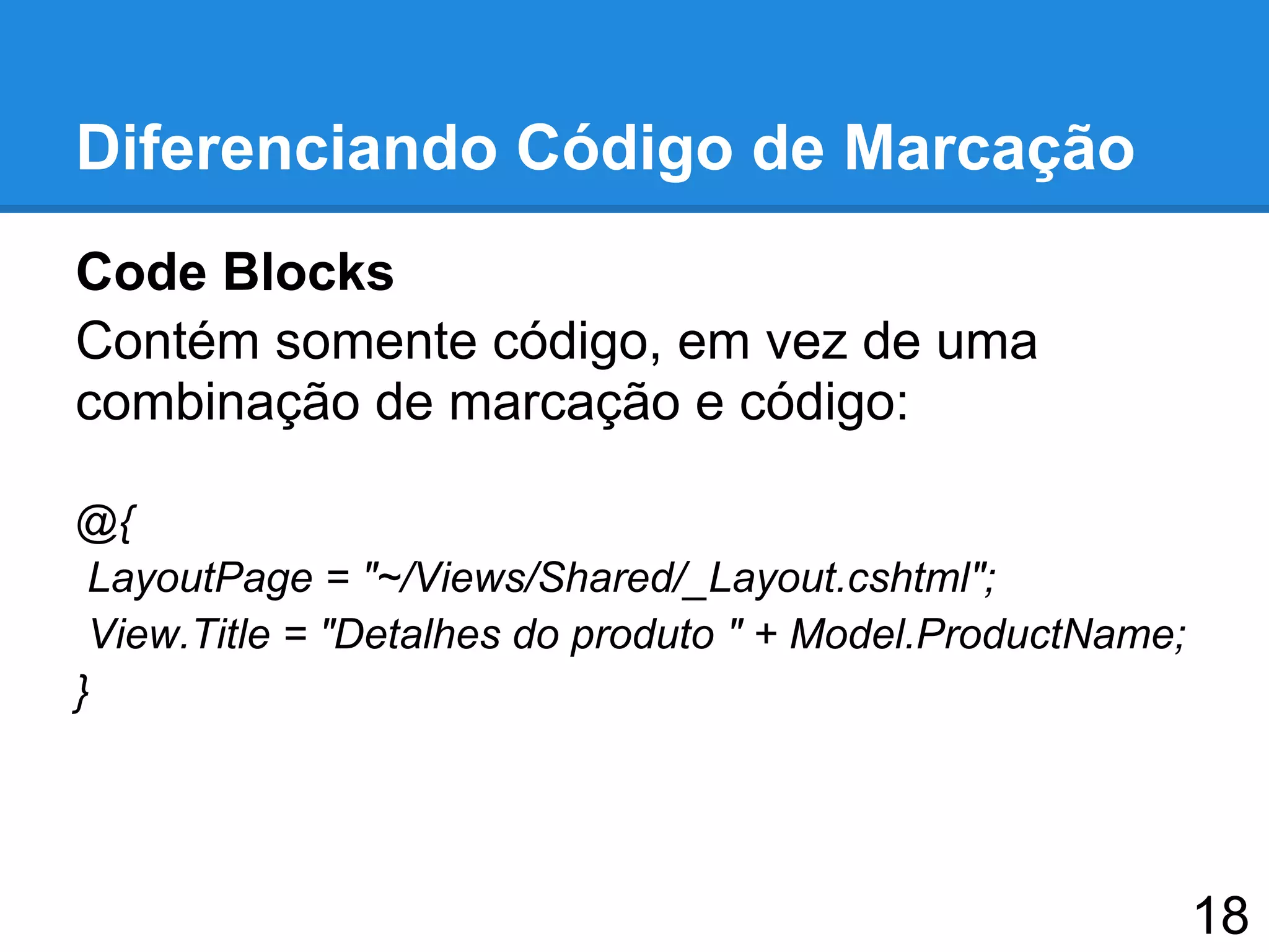 Diferenciando Código de Marcação
Code Blocks
Contém somente código, em vez de uma
combinação de marcação e código:
@{
LayoutPage = "~/Views/Shared/_Layout.cshtml";
View.Title = "Detalhes do produto " + Model.ProductName;
}
18
 
