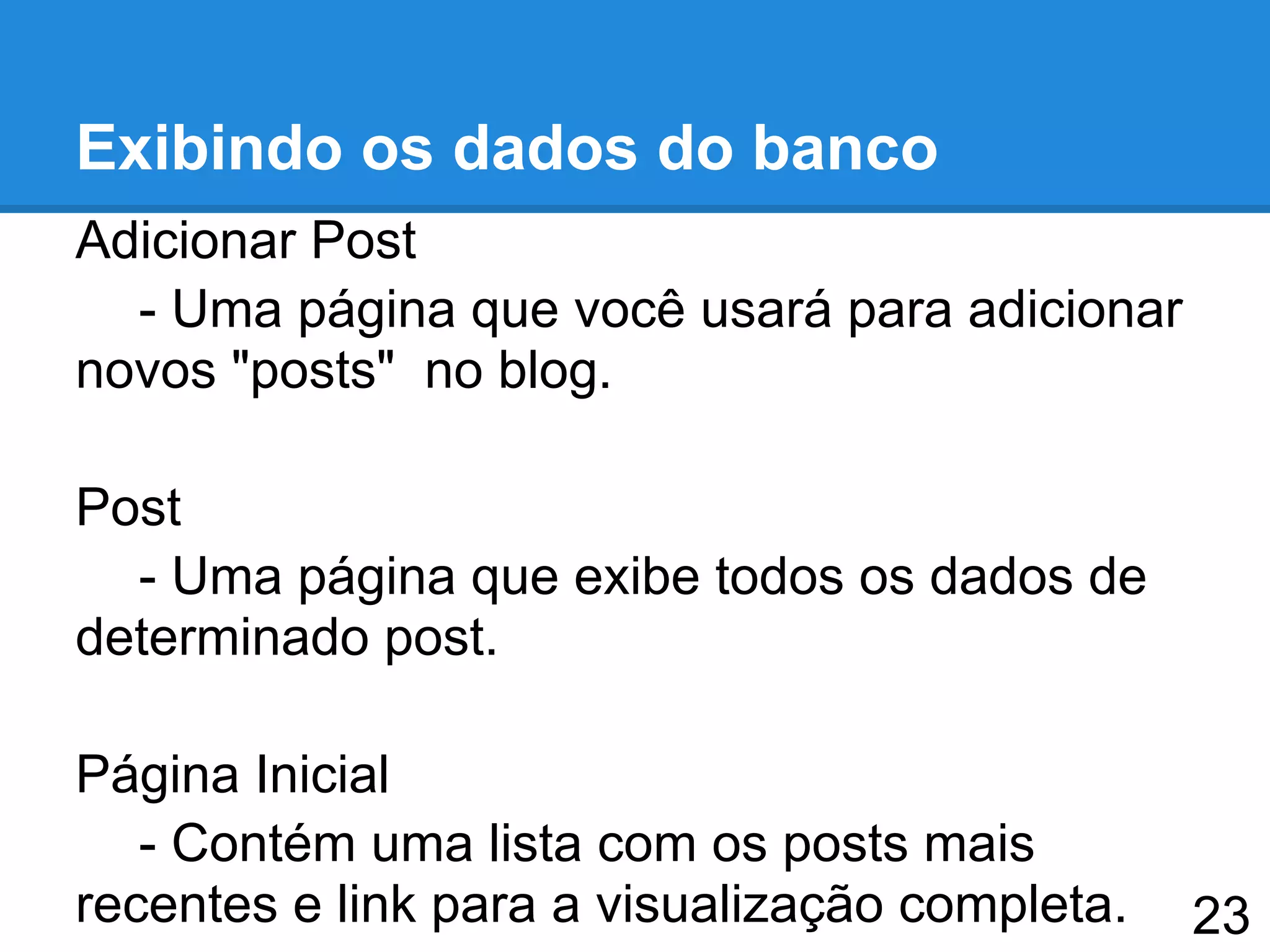 Exibindo os dados do banco
Adicionar Post
- Uma página que você usará para adicionar
novos "posts" no blog.
Post
- Uma página que exibe todos os dados de
determinado post.
Página Inicial
- Contém uma lista com os posts mais
recentes e link para a visualização completa. 23
 