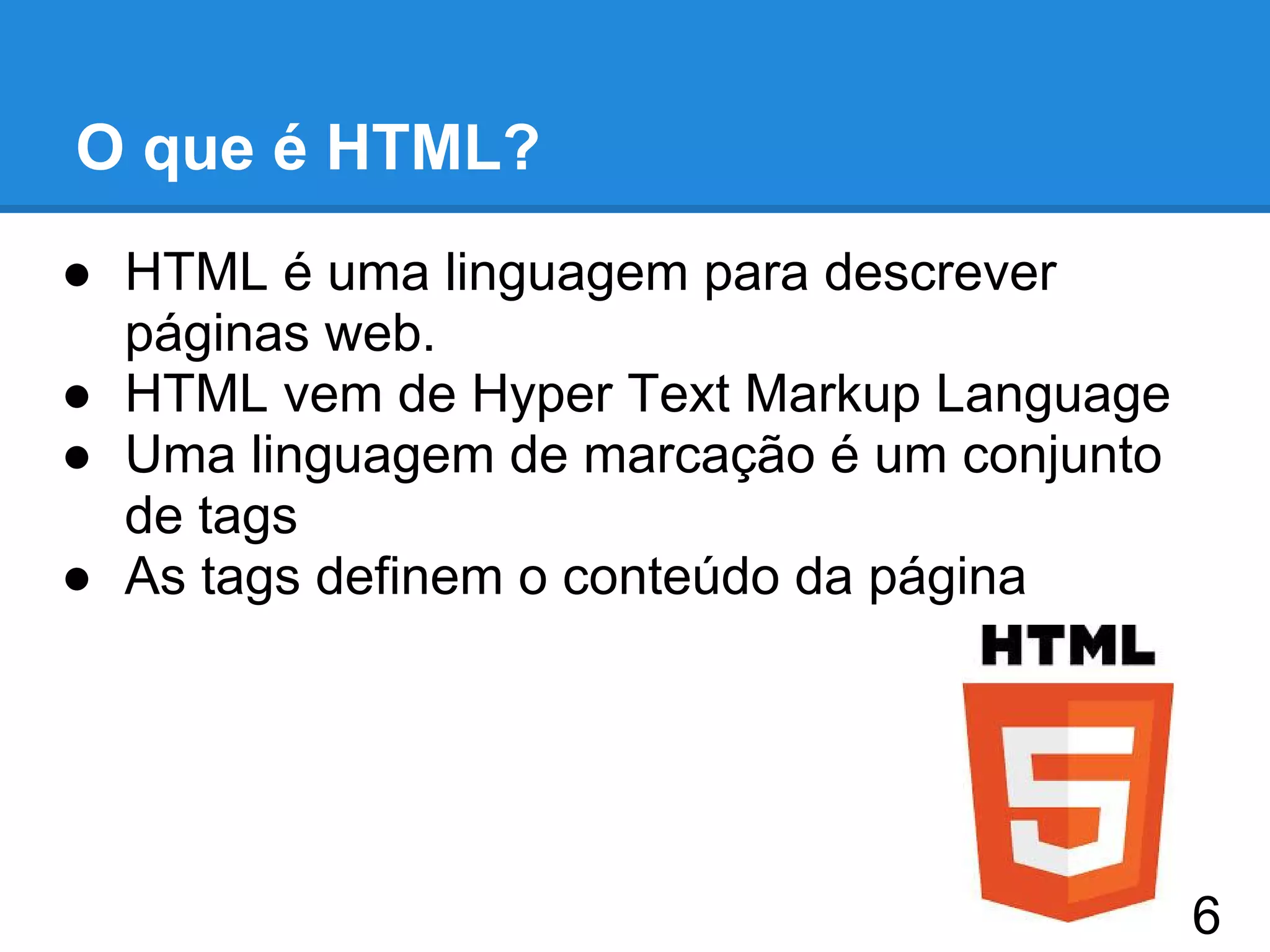 O que é HTML?
● HTML é uma linguagem para descrever
páginas web.
● HTML vem de Hyper Text Markup Language
● Uma linguagem de marcação é um conjunto
de tags
● As tags definem o conteúdo da página
6
 