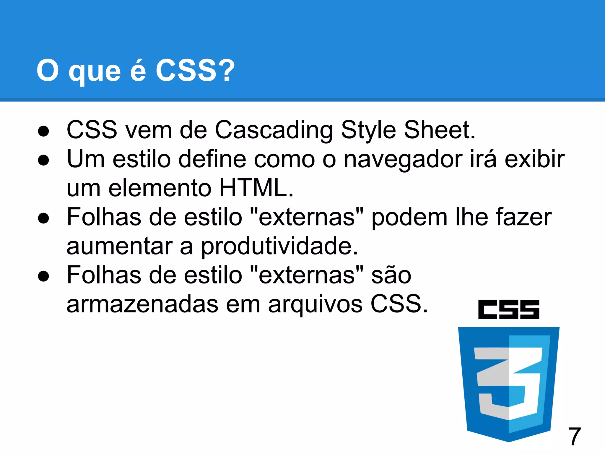 O que é CSS?
● CSS vem de Cascading Style Sheet.
● Um estilo define como o navegador irá exibir
um elemento HTML.
● Folhas de estilo "externas" podem lhe fazer
aumentar a produtividade.
● Folhas de estilo "externas" são
armazenadas em arquivos CSS.
7
 