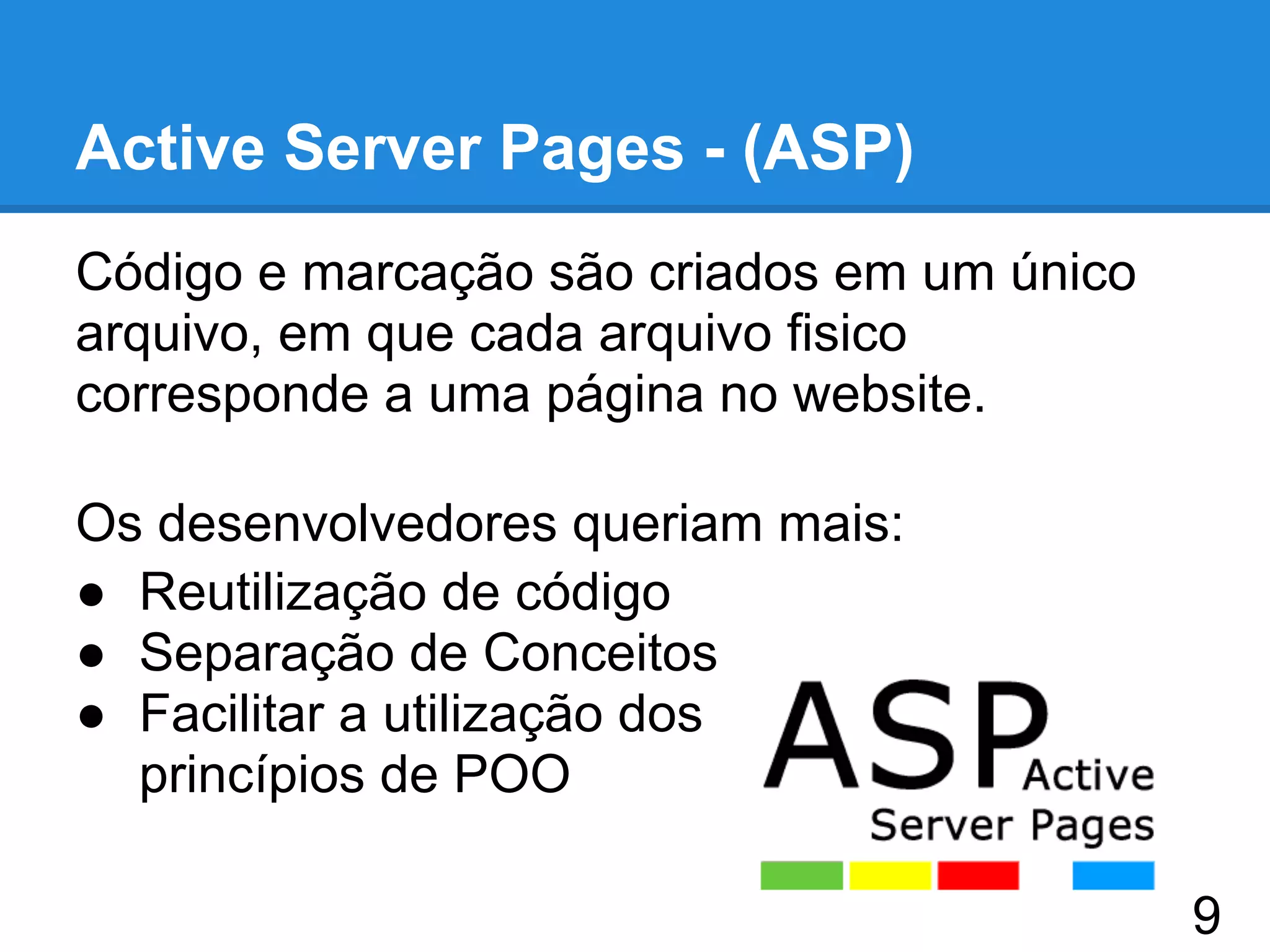 Active Server Pages - (ASP)
Código e marcação são criados em um único
arquivo, em que cada arquivo fisico
corresponde a uma página no website.
Os desenvolvedores queriam mais:
● Reutilização de código
● Separação de Conceitos
● Facilitar a utilização dos
princípios de POO
9
 