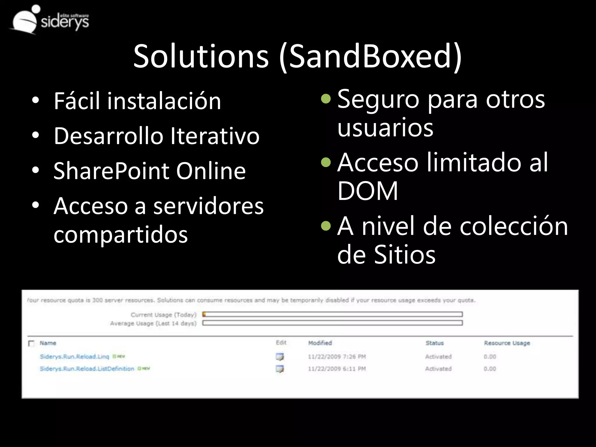 Solutions (SandBoxed)
•   Fácil instalación       Seguro para otros
•   Desarrollo Iterativo     usuarios
•   SharePoint Online       Acceso limitado al
                             DOM
•   Acceso a servidores
    compartidos             A nivel de colección
                             de Sitios
 
