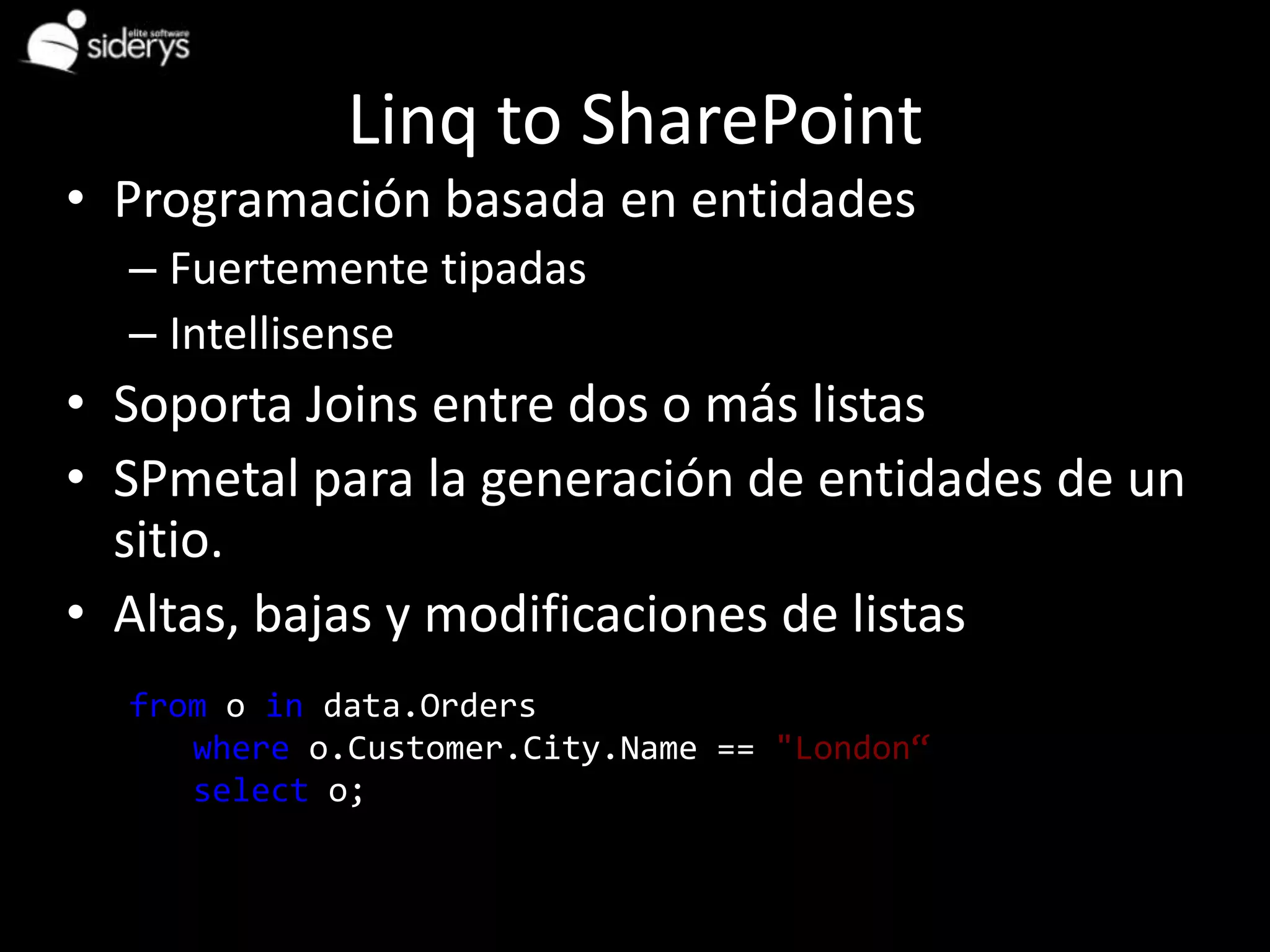 Linq to SharePoint
• Programación basada en entidades
   – Fuertemente tipadas
   – Intellisense
• Soporta Joins entre dos o más listas
• SPmetal para la generación de entidades de un
  sitio.
• Altas, bajas y modificaciones de listas
Example
   from o in data.Orders
       where o.Customer.City.Name == "London“
       select o;
 