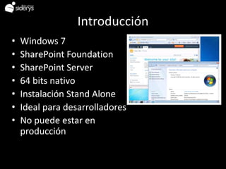 Introducción
•   Windows 7
•   SharePoint Foundation
•   SharePoint Server
•   64 bits nativo
•   Instalación Stand Alone
•   Ideal para desarrolladores
•   No puede estar en
    producción
 