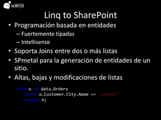 Linq to SharePoint
• Programación basada en entidades
   – Fuertemente tipadas
   – Intellisense
• Soporta Joins entre dos o más listas
• SPmetal para la generación de entidades de un
  sitio.
• Altas, bajas y modificaciones de listas
Example
   from o in data.Orders
       where o.Customer.City.Name == "London“
       select o;
 