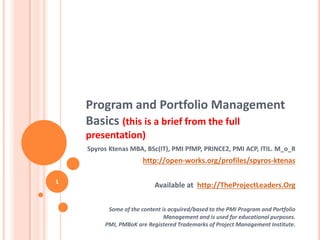 Program and Portfolio Management
Basics (this is a brief from the full
presentation)
Spyros Ktenas MBA, BSc(IT), PMI PfMP, PRINCE2, PMI ACP, ITIL. M_o_R
http://open-works.org/profiles/spyros-ktenas
Available at http://TheProjectLeaders.Org
Some of the content is acquired/based to the PMI Program and Portfolio
Management and is used for educational purposes.
PMI, PMBoK are Registered Trademarks of Project Management Institute.
1
 