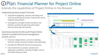 Financial Planner for Project Online
Integrating top-down project financials
▪ Streamline budgeting, improve estimating and
track the performance of your investments across
programs & portfolios.
▪ Leverage the strength of both top-down and
bottoms-up financial planning with proper
business planning and controls.
Seamlessly extends the Microsoft Project Online
solution to enable full financial management
controls such as:
▪ Financial categorization, scenario modeling,
financial rollups, financial analytics and estimating
▪ Provide the PMO with financial transparency
▪ Link investments to project, product and
application portfolios, resulting in higher returns
and better business value
Extends the capabilities of Project Online in the Browser
 