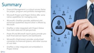 Summary
• Financial Management is a critical success factor
for project, program and portfolio management
• Microsoft Project and Project Online offer some
native capabilities for managing costs
• Wicresoft’s OnePlan provides additional and
enhanced capabilities beyond what is offered by
Microsoft
• OnePlan is fully integrated with Project Online
from both data and UX perspectives
• Power BI and Wicresoft report packs provide pre-
built financial/cost reports and dashboards
• Wicresoft’s OneConnect provides productized
connecters to financial systems, and other sources
of cost data
• OnePlan is fully integrated and embedded in
Project Online
 