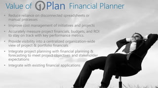 Value of
• Reduce reliance on disconnected spreadsheets or
manual processes
• Improve cost management of initiatives and projects
• Accurately measure project financials, budgets, and ROI
to stay on track with key performance metrics.
• Provide visibility into a centralized organization-wide
view of project & portfolio financials
• Integrate project planning with financial planning &
forecasting to meet project objectives and stakeholder
expectations
• Integrate with existing financial applications
Financial Planner
 