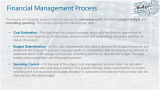 Financial Management Process
The process of managing project costs is an activity for estimating costs, developing project budget and
controlling spending. The process includes the following key steps:
• Cost Estimation - The step when the project manager works with the financial department to
estimate costs required for all necessary good/services and undertaking necessary activities to
deliver the project.
• Budget Determination - At this, cost spreadsheets are used to develop the budget framework and
determine the budget. The project manager works in collaboration with the financial department to
determine items of the budget and sources of funding and then to allocate the budget. The step
entails close cooperation with the project sponsor.
• Spending Control - It is the step of the project cost management process when the allocated
budget is reviewed and spending is tracked. The project manager takes responsibility for control
spending and to ensure that the budget allocation is optimized and costs are fully covered with the
planned and allocated budget.
 