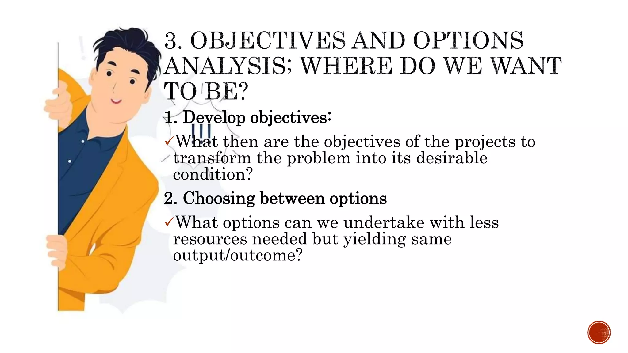 1. Develop objectives:
What then are the objectives of the projects to
transform the problem into its desirable
condition?
2. Choosing between options
What options can we undertake with less
resources needed but yielding same
output/outcome?
 