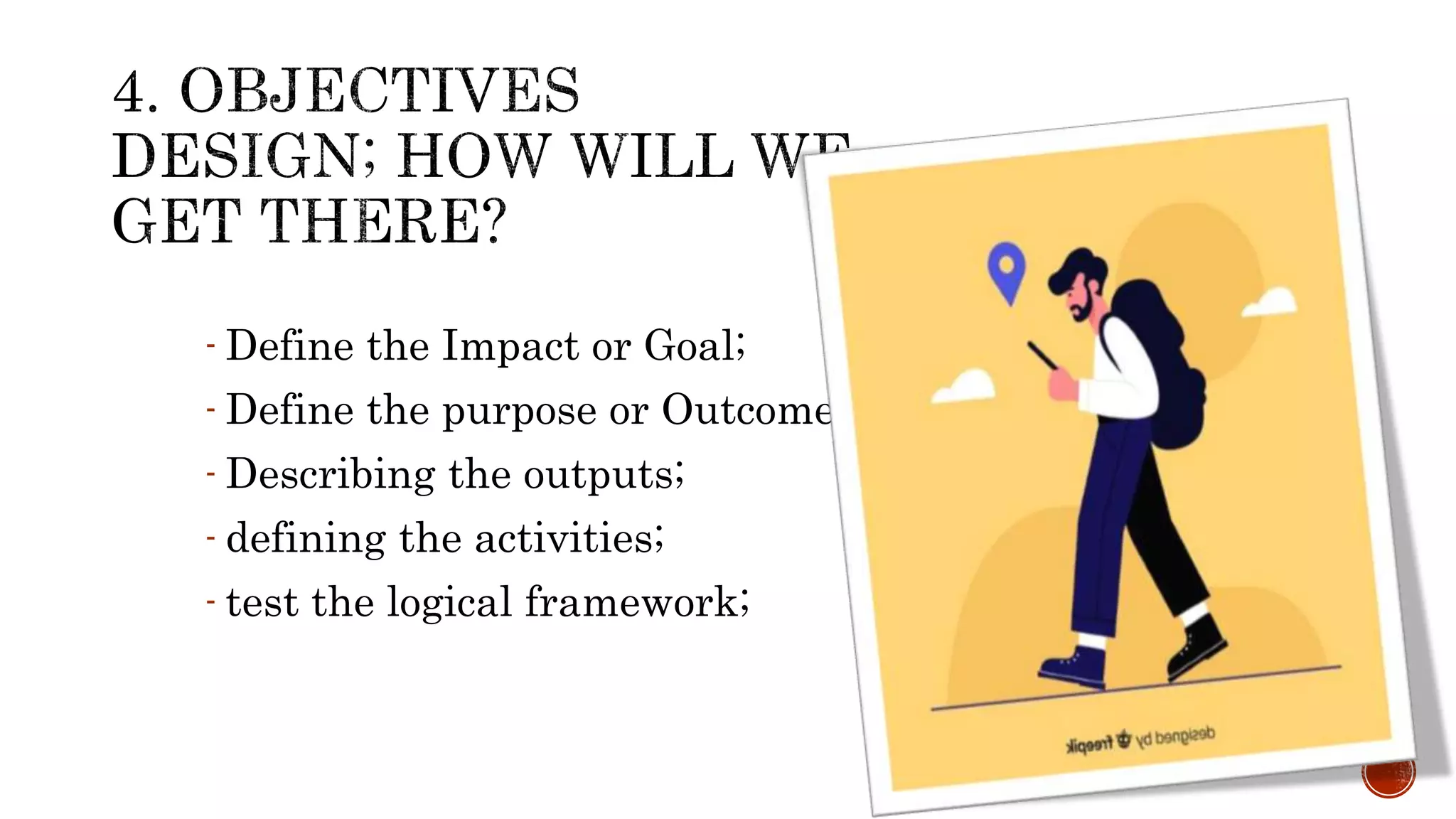 - Define the Impact or Goal;
- Define the purpose or Outcome,
- Describing the outputs;
- defining the activities;
- test the logical framework;
 