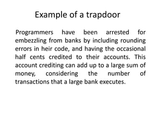Example of a trapdoor
Programmers have been arrested for
embezzling from banks by including rounding
errors in heir code, and having the occasional
half cents credited to their accounts. This
account crediting can add up to a large sum of
money, considering the number of
transactions that a large bank executes.

 