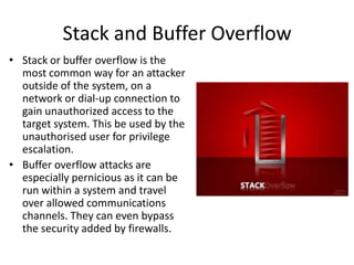 Stack and Buffer Overflow
• Stack or buffer overflow is the
most common way for an attacker
outside of the system, on a
network or dial-up connection to
gain unauthorized access to the
target system. This be used by the
unauthorised user for privilege
escalation.
• Buffer overflow attacks are
especially pernicious as it can be
run within a system and travel
over allowed communications
channels. They can even bypass
the security added by firewalls.

 