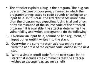 • The attacker exploits a bug in the program. The bug can
be a simple case of poor programming, in which the
programmer neglected to code bounds checking on an
input field. In this case, the attacker sends more data
than the program was expecting. Using trial and error,
or by examination of the source code of the attacked
program if it is available, the attacker determines the
vulnerability and writes a program to do the following:
1. Overflow an input field, command line argument, of
input buffer until it writes into the stack.
2. Overwrite the current return address on the stack
with the address of the exploit code loaded in the next
step.
3. Write a simple setoff code for the next space in the
stack that includes the commands that the attacker
wishes to execute (e.g. spawn a shell)

 