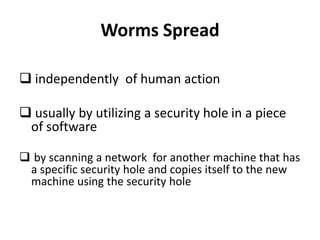 Worms Spread
 independently of human action
 usually by utilizing a security hole in a piece
of software
 by scanning a network for another machine that has
a specific security hole and copies itself to the new
machine using the security hole

 