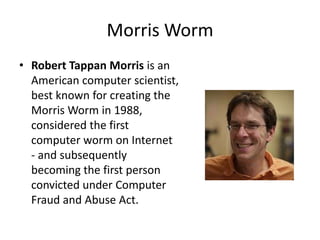 Morris Worm
• Robert Tappan Morris is an
American computer scientist,
best known for creating the
Morris Worm in 1988,
considered the first
computer worm on Internet
- and subsequently
becoming the first person
convicted under Computer
Fraud and Abuse Act.

 
